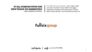 The FullSIX Group was founded in 1998 by Marco Tinelli
  IT ALL STARTED WITH ONE            and a few of his friends. Today, FullSIX is the biggest
NEW VISION ON MARKETING              independent marketing communication group in Europe.
          AND A HANDFUL OF PEOPLE.   Marco Tinelli is still CEO – and his all friends are there, too.




                                                                                                        7!
 