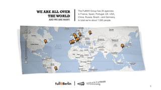 WE ARE ALL OVER         The FullSIX Group has 20 agencies:
                        in France, Spain, Portugal, UK, USA,
     THE WORLD          China, Russia, Brazil – and Germany.
     AND WE ARE MANY.   In total we’re about 1.000 people.




                                                               8!
 