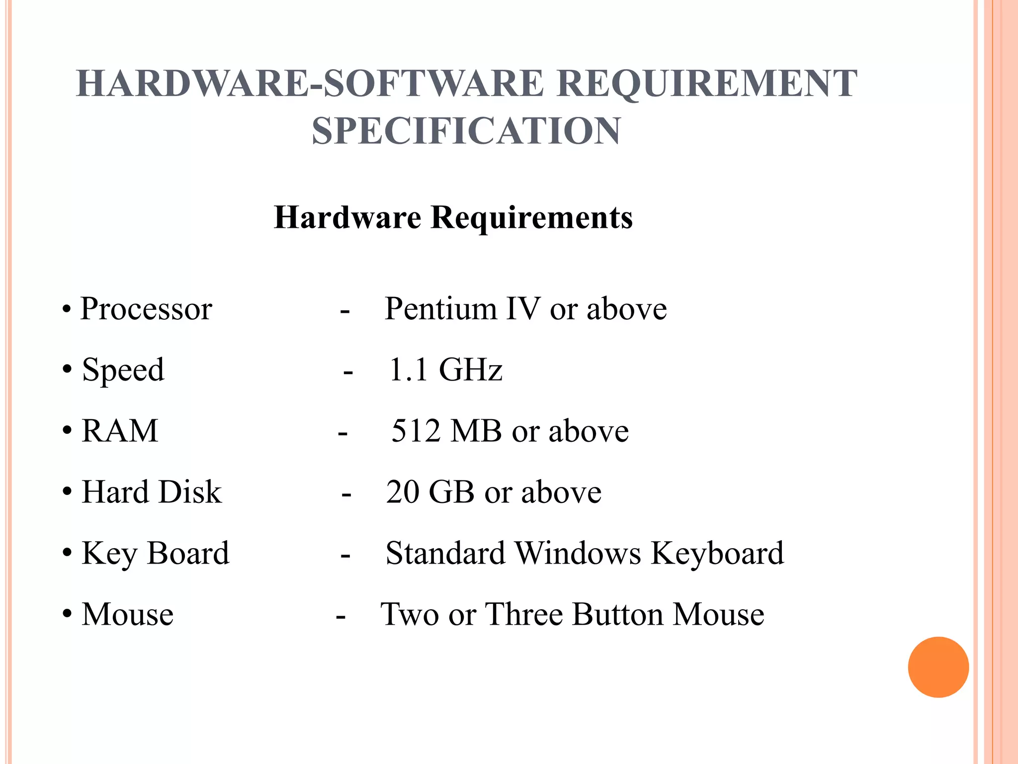 HARDWARE-SOFTWARE REQUIREMENT 
SPECIFICATION 
Hardware Requirements 
• Processor - Pentium IV or above 
• Speed - 1.1 GHz 
• RAM - 512 MB or above 
• Hard Disk - 20 GB or above 
• Key Board - Standard Windows Keyboard 
• Mouse - Two or Three Button Mouse 
 