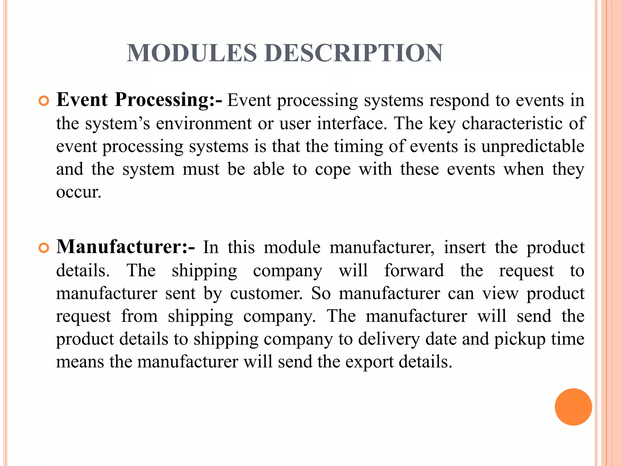 MODULES DESCRIPTION 
 Event Processing:- Event processing systems respond to events in 
the system’s environment or user interface. The key characteristic of 
event processing systems is that the timing of events is unpredictable 
and the system must be able to cope with these events when they 
occur. 
 Manufacturer:- In this module manufacturer, insert the product 
details. The shipping company will forward the request to 
manufacturer sent by customer. So manufacturer can view product 
request from shipping company. The manufacturer will send the 
product details to shipping company to delivery date and pickup time 
means the manufacturer will send the export details. 
 