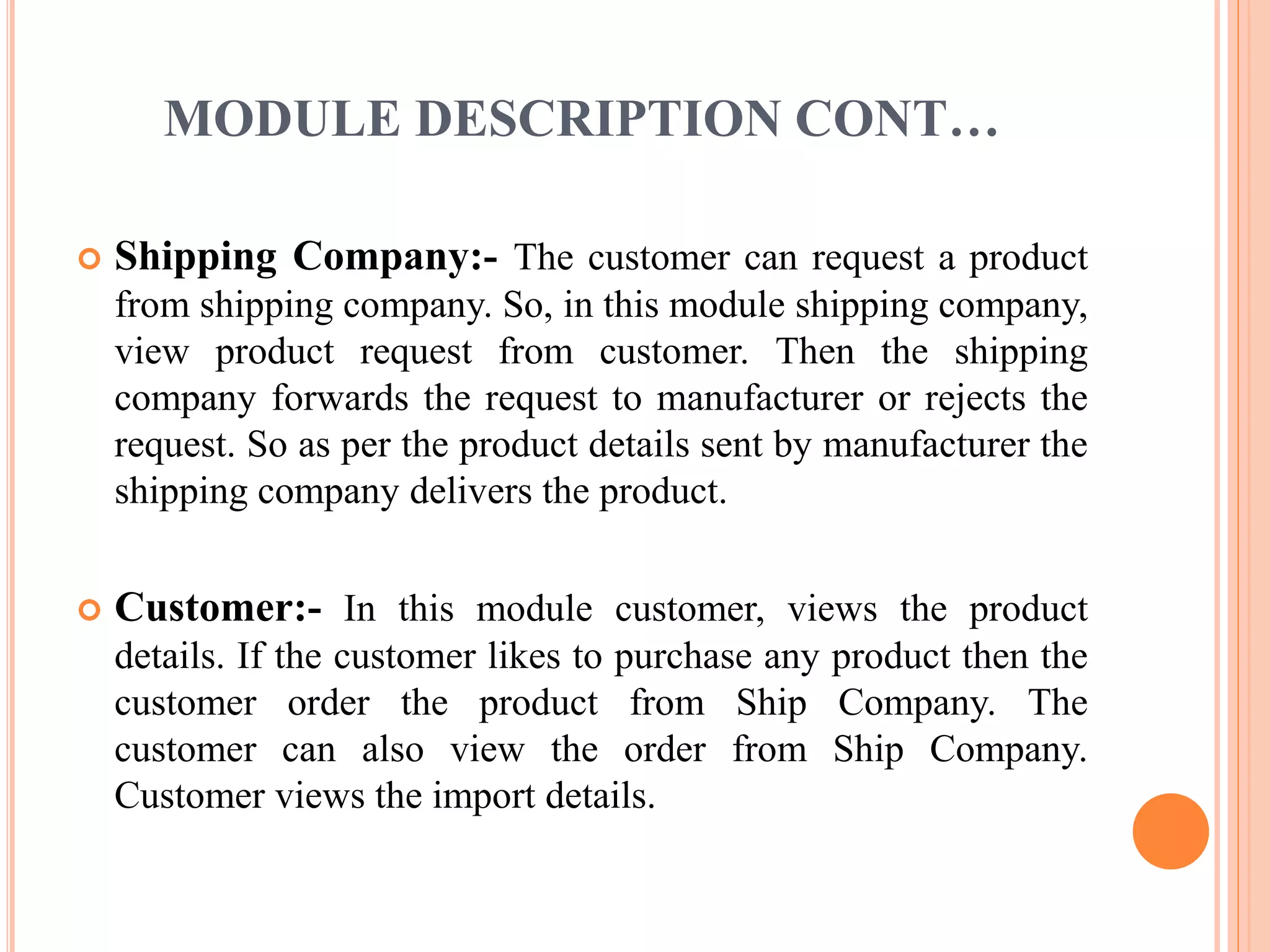 MODULE DESCRIPTION CONT… 
 Shipping Company:- The customer can request a product 
from shipping company. So, in this module shipping company, 
view product request from customer. Then the shipping 
company forwards the request to manufacturer or rejects the 
request. So as per the product details sent by manufacturer the 
shipping company delivers the product. 
 Customer:- In this module customer, views the product 
details. If the customer likes to purchase any product then the 
customer order the product from Ship Company. The 
customer can also view the order from Ship Company. 
Customer views the import details. 
 