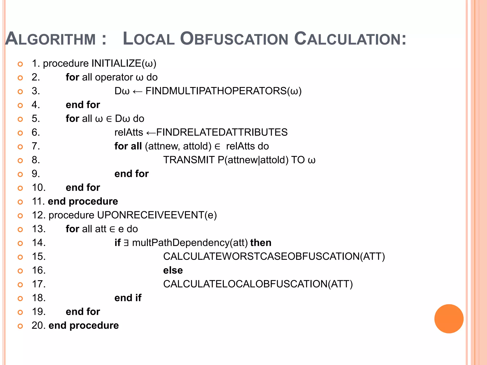 ALGORITHM : LOCAL OBFUSCATION CALCULATION: 
 1. procedure INITIALIZE(ω) 
 2. for all operator ω do 
 3. Dω ← FINDMULTIPATHOPERATORS(ω) 
 4. end for 
 5. for all ω ∈ Dω do 
 6. relAtts ←FINDRELATEDATTRIBUTES 
 7. for all (attnew, attold) ∈ relAtts do 
 8. TRANSMIT P(attnew|attold) TO ω 
 9. end for 
 10. end for 
 11. end procedure 
 12. procedure UPONRECEIVEEVENT(e) 
 13. for all att ∈ e do 
 14. if ∃ multPathDependency(att) then 
 15. CALCULATEWORSTCASEOBFUSCATION(ATT) 
 16. else 
 17. CALCULATELOCALOBFUSCATION(ATT) 
 18. end if 
 19. end for 
 20. end procedure 
 