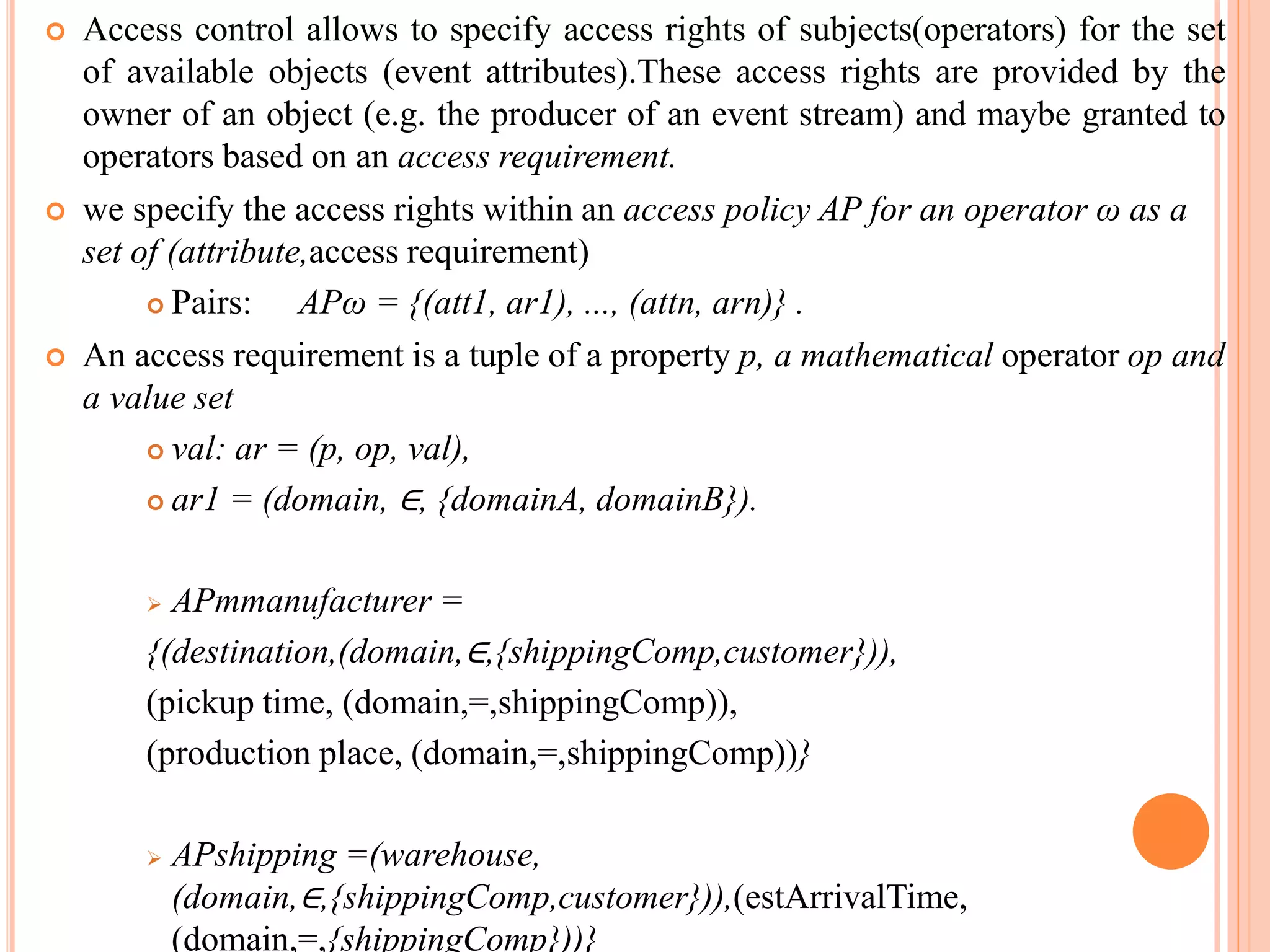  Access control allows to specify access rights of subjects(operators) for the set 
of available objects (event attributes).These access rights are provided by the 
owner of an object (e.g. the producer of an event stream) and maybe granted to 
operators based on an access requirement. 
 we specify the access rights within an access policy AP for an operator ω as a 
set of (attribute,access requirement) 
 Pairs: APω = {(att1, ar1), ..., (attn, arn)} . 
 An access requirement is a tuple of a property p, a mathematical operator op and 
a value set 
 val: ar = (p, op, val), 
 ar1 = (domain, ∈, {domainA, domainB}). 
 APmmanufacturer = 
{(destination,(domain,∈,{shippingComp,customer})), 
(pickup time, (domain,=,shippingComp)), 
(production place, (domain,=,shippingComp))} 
 APshipping =(warehouse, 
(domain,∈,{shippingComp,customer})),(estArrivalTime, 
(domain,=,{shippingComp}))} 
 