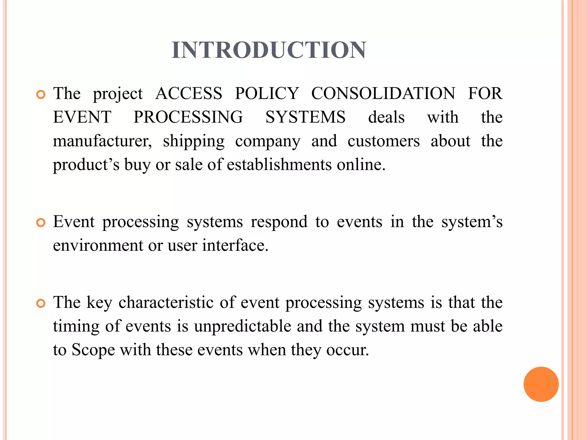 INTRODUCTION 
 The project ACCESS POLICY CONSOLIDATION FOR 
EVENT PROCESSING SYSTEMS deals with the 
manufacturer, shipping company and customers about the 
product’s buy or sale of establishments online. 
 Event processing systems respond to events in the system’s 
environment or user interface. 
 The key characteristic of event processing systems is that the 
timing of events is unpredictable and the system must be able 
to Scope with these events when they occur. 
 