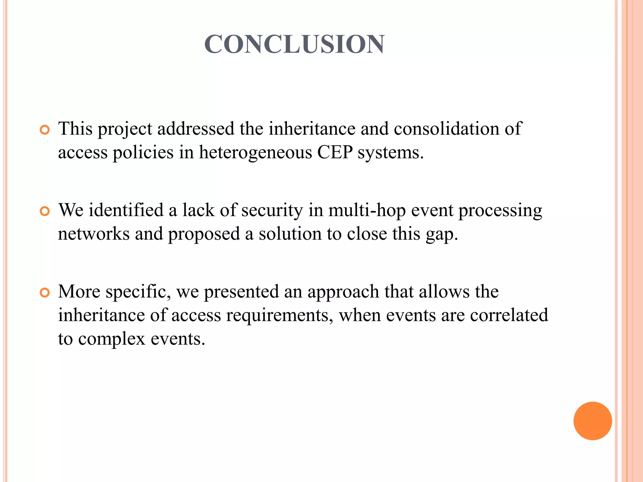 CONCLUSION 
 This project addressed the inheritance and consolidation of 
access policies in heterogeneous CEP systems. 
 We identified a lack of security in multi-hop event processing 
networks and proposed a solution to close this gap. 
 More specific, we presented an approach that allows the 
inheritance of access requirements, when events are correlated 
to complex events. 
 
