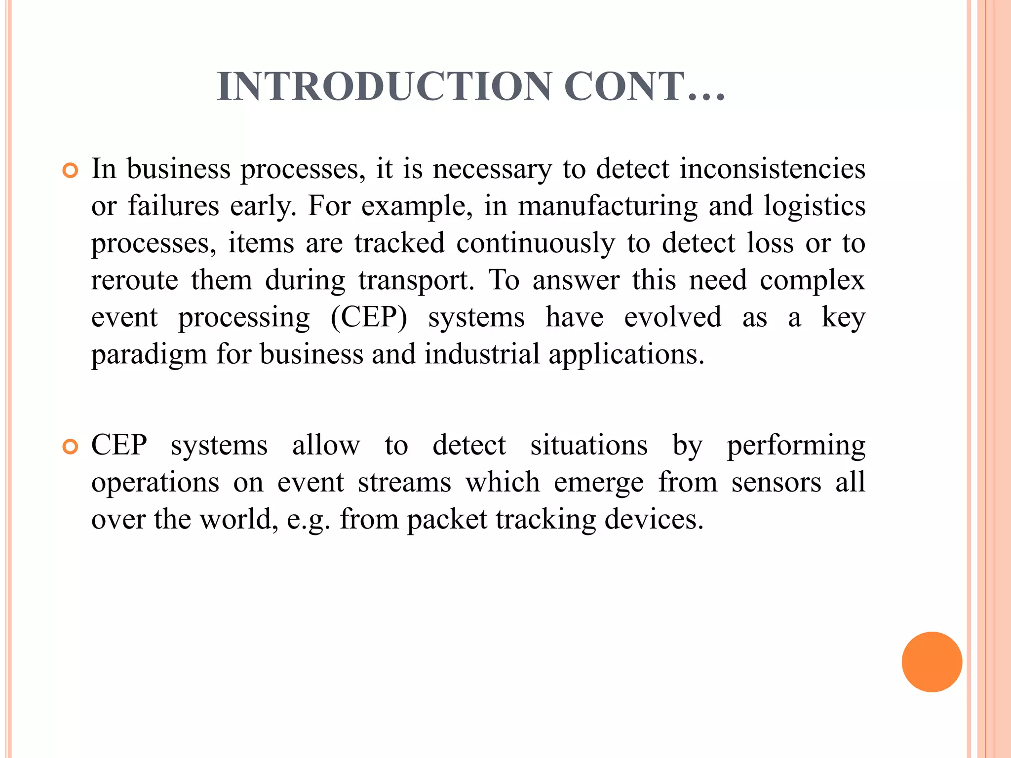 INTRODUCTION CONT… 
 In business processes, it is necessary to detect inconsistencies 
or failures early. For example, in manufacturing and logistics 
processes, items are tracked continuously to detect loss or to 
reroute them during transport. To answer this need complex 
event processing (CEP) systems have evolved as a key 
paradigm for business and industrial applications. 
 CEP systems allow to detect situations by performing 
operations on event streams which emerge from sensors all 
over the world, e.g. from packet tracking devices. 
 