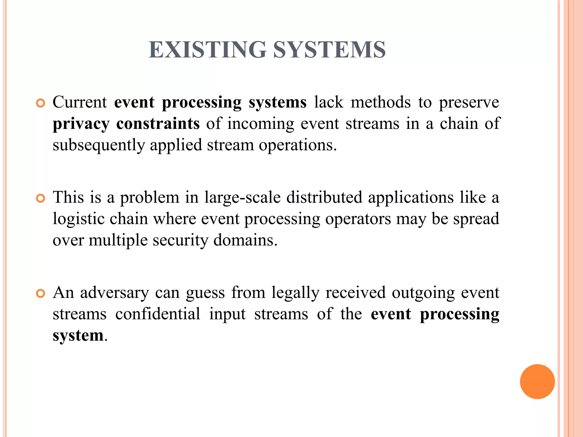 EXISTING SYSTEMS 
 Current event processing systems lack methods to preserve 
privacy constraints of incoming event streams in a chain of 
subsequently applied stream operations. 
 This is a problem in large-scale distributed applications like a 
logistic chain where event processing operators may be spread 
over multiple security domains. 
 An adversary can guess from legally received outgoing event 
streams confidential input streams of the event processing 
system. 
 