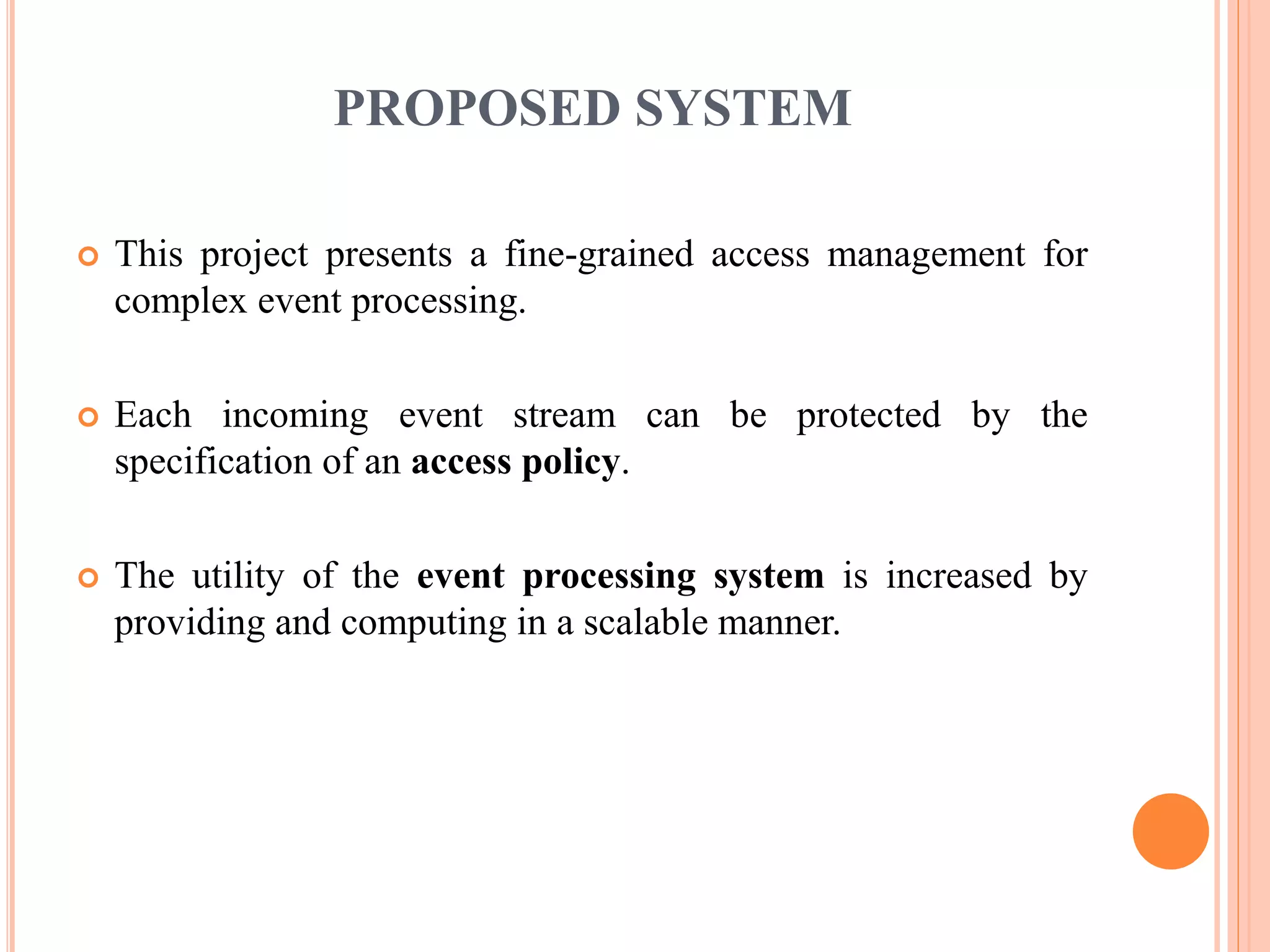 PROPOSED SYSTEM 
 This project presents a fine-grained access management for 
complex event processing. 
 Each incoming event stream can be protected by the 
specification of an access policy. 
 The utility of the event processing system is increased by 
providing and computing in a scalable manner. 
 