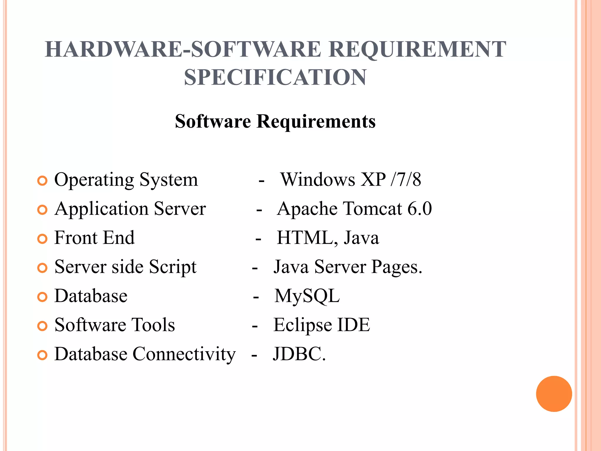 HARDWARE-SOFTWARE REQUIREMENT 
SPECIFICATION 
Software Requirements 
 Operating System - Windows XP /7/8 
 Application Server - Apache Tomcat 6.0 
 Front End - HTML, Java 
 Server side Script - Java Server Pages. 
 Database - MySQL 
 Software Tools - Eclipse IDE 
 Database Connectivity - JDBC. 
 