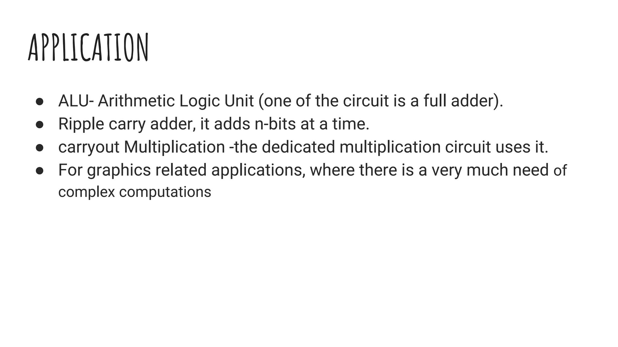 APPLICATION
● ALU- Arithmetic Logic Unit (one of the circuit is a full adder).
● Ripple carry adder, it adds n-bits at a time.
● carryout Multiplication -the dedicated multiplication circuit uses it.
● For graphics related applications, where there is a very much need of
complex computations
 