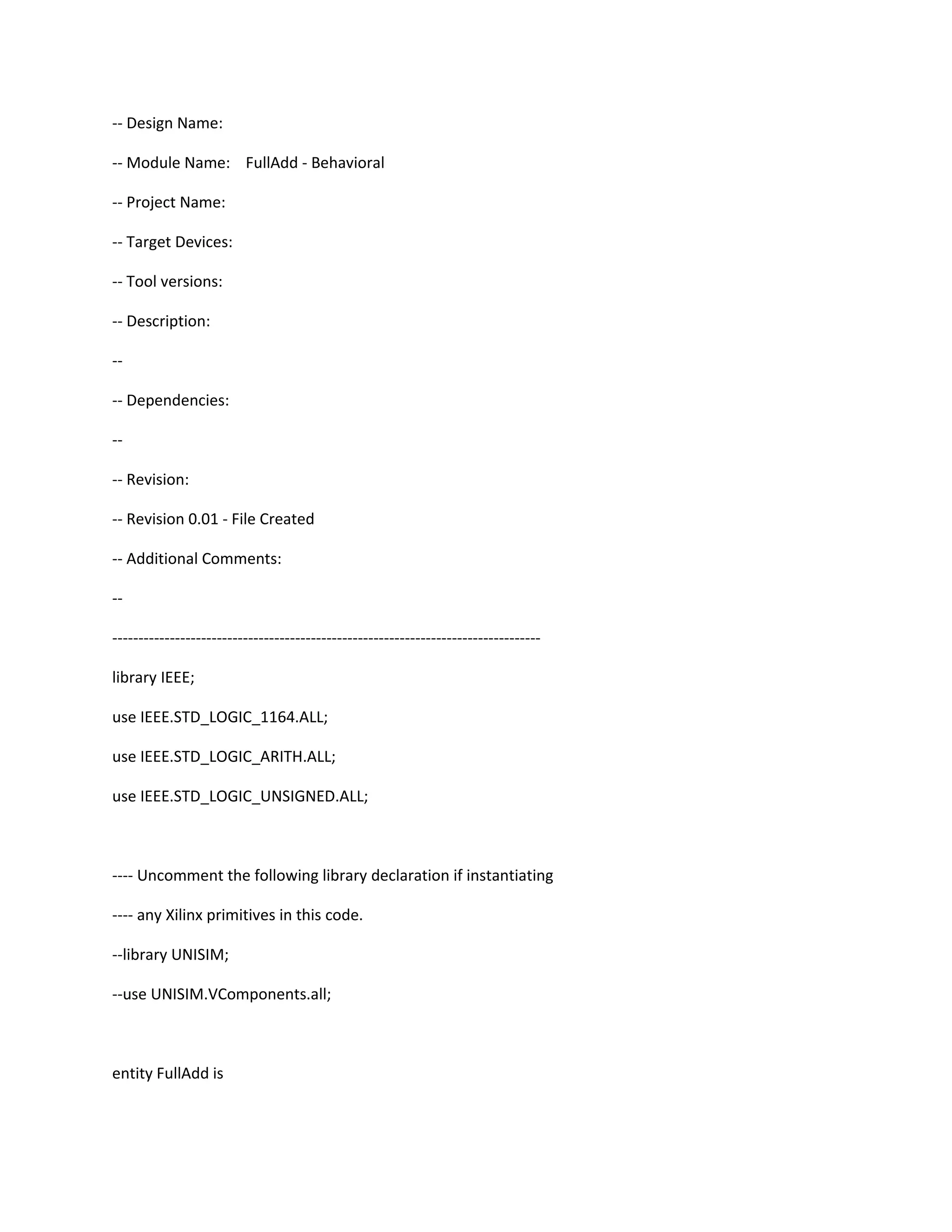 -- Design Name: -- Module Name: FullAdd - Behavioral -- Project Name: -- Target Devices: -- Tool versions: -- Description: -- -- Dependencies: -- -- Revision: -- Revision 0.01 - File Created -- Additional Comments: -- ---------------------------------------------------------------------------------- library IEEE; use IEEE.STD_LOGIC_1164.ALL; use IEEE.STD_LOGIC_ARITH.ALL; use IEEE.STD_LOGIC_UNSIGNED.ALL; ---- Uncomment the following library declaration if instantiating ---- any Xilinx primitives in this code. --library UNISIM; --use UNISIM.VComponents.all; entity FullAdd is 