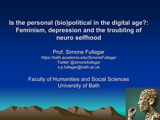 Is the personal (bio)political in the digital age?:
Feminism, depression and the troubling of
neuro selfhood
Prof. Simone Fullagar
https://bath.academia.edu/SimoneFullagar
Twitter @simonefullagar
s.p.fullagar@bath.ac.uk
Faculty of Humanities and Social Sciences
University of Bath
 