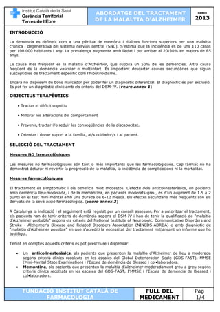 ABORDATGE DEL TRACTAMENT
DE LA MALALTIA D’ALZHEIMER

GENER

2013

INTRODUCCIÓ
La demència es defineix com a una pèrdua de memòria i d’altres funcions superiors per una malaltia
crònica i degenerativa del sistema nerviós central (SNC). S’estima que la incidència és de uns 110 casos
per 100.000 habitants i any. La prevalença augmenta amb l’edat i pot arribar al 20-30% en majors de 85
anys.
La causa més freqüent és la malaltia d’Alzheimer, que suposa un 50% de les demències. Altra causa
freqüent és la demència vascular o multiinfart. És important descartar causes secundàries que siguin
susceptibles de tractament específic com l’hipotiroïdisme.
Encara no disposem de bons marcador per poder fer un diagnòstic diferencial. El diagnòstic és per exclusió.
Es pot fer un diagnòstic clínic amb els criteris del DSM-IV. (veure annex 1)

OBJECTIUS TERAPÈUTICS
• Tractar el dèficit cognitiu
• Millorar les alteracions del comportament
• Prevenir, tractar i/o reduir les conseqüències de la discapacitat.
• Orientar i donar suport a la família, al/s cuidador/s i al pacient.

SELECCIÓ DEL TRACTAMENT
Mesures NO farmacològiques
Les mesures no farmacològiques són tant o més importants que les farmacològiques. Cap fàrmac no ha
demostrat deturar ni revertir la progressió de la malaltia, la incidència de complicacions ni la mortalitat.
Mesures farmacològiques
El tractament és simptomàtic i els beneficis molt modestos. L’efecte dels anticolinesteràsics, en pacients
amb demència lleu-moderada, i de la memantina, en pacients moderats-greu, és d’un augment de 1.5 a 2
punts en el test mini mental amb una durada de 6-12 mesos. Els efectes secundaris més freqüents són els
derivats de la seva acció farmacològica. (veure annex 2)
A Catalunya la indicació i el seguiment està regulat per un consell assessor. Per a autoritzar el tractament,
els pacients han de tenir criteris de demència segons el DSM-IV i han de tenir la qualificació de "malaltia
d'Alzheimer probable" segons els criteris del National Institute of Neurologic, Communicative Disorders and
Stroke - Alzheimer's Disease and Related Disorders Association (NINCDS-ADRDA) o amb diagnòstic de
"malaltia d'Alzheimer possible" en que s'acrediti la necessitat del tractament mitjançant un informe que ho
justifiqui.
Tenint en comptes aquests criteris es pot prescriure i dispensar:
•
•

Un anticolinesteràsics, als pacients que presenten la malaltia d'Alzheimer de lleu a moderada
segons criteris clínics recolzats en les escales del Global Deterioration Scale (GDS-FAST), MMSE
(Mini-Mental State Examination) i l'Escala de demència de Blessed i col•laboradors.
Memantina, als pacients que presenten la malaltia d'Alzheimer moderadament greu a greu segons
criteris clínics recolzats en les escales del GDS-FAST, I'MMSE i l'Escala de demència de Blessed i
col•laboradors.

FUNDACIÓ INSTITUT CATALÀ DE
FARMACOLOGIA

FULL DEL
MEDICAMENT

Pàg
1/4

 