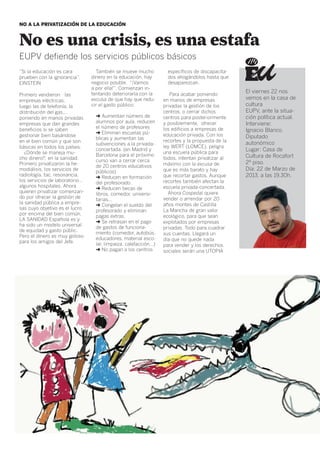 NO A LA PRIVATIZACIÓN DE LA EDUCACIÓN



No es una crisis, es una estafa
eupv defiende los servicios públicos básicos
“Si la educación es cara          También se mueve mucho           específicos de discapacita-
prueben con la ignorancia”.     dinero en la educación, hay        dos ahogándolos hasta que
einstein                        negocio posible. “¡Vamos           desaparezcan.
                                a por ella!”. Comienzan in-
                                tentando deteriorarla con la                                     El viernes 22 nos
Primero vendieron las                                               Para acabar poniendo
empresas eléctricas,            excusa de que hay que redu-      en manos de empresas            vemos en la casa de
luego las de telefonía, la      cir el gasto público:            privadas la gestión de los      cultura
distribución del gas,…                                           centros, o cerrar dichos        EUPV, ante la situa-
poniendo en manos privadas        ➜ Aumentan número de           centros para posteriormente     ción política actual.
empresas que dan grandes          alumnos por aula, reducen      y posiblemente, ofrecer         Interviene:
                                  el número de profesores        los edificios a empresas de
beneficios si se saben                                                                           Ignacio Blanco.
                                  ➜ Eliminan escuelas pú-        educación privada. Con los
gestionar bien basándose                                                                         Diputado
                                  blicas y aumentan las          recortes y la propuesta de la
en el bien común y que son                                                                       autonómico
                                  subvenciones a la privada-
básicas en todos los países.                                     ley WERT (LOMCE), peligra
                                  concertada. (en Madrid y                                       Lugar: Casa de
   ¿Dónde se maneja mu-                                          una escuela pública para
                                  Barcelona para el próximo                                      Cultura de Rocafort
cho dinero?, en la sanidad.       curso van a cerrar cerca
                                                                 todos, intentan privatizar al
Primero privatizaron la he-                                      máximo con la excusa de         2º piso.
                                  de 20 centros educativos
modiálisis, los servicios de                                     que es más barato y hay         Día: 22 de Marzo de
                                  públicos)
radiología, tac, resonancia,      ➜ Reducen en formación         que recortar gastos. Aunque     2013, a las 19,30h.
los servicios de laboratorio…     del profesorado.               recortes también afectan la
algunos hospitales. Ahora         ➜ Reducen becas de             escuela privada-concertada.
quieren privatizar comenzan-      libros, comedor, universi-       Ahora Cospedal quiere
do por ofrecer la gestión de      tarias…                        vender o arrendar por 20
la sanidad pública a empre-       ➜ Congelan el sueldo del       años montes de Castilla
sas cuyo objetivo es el lucro     profesorado y eliminan         La Mancha de gran valor
por encima del bien común.        pagas extras.                  ecológico, para que sean
LA SANIDAD Española es y          ➜ Se retrasan en el pago       explotados por empresas
ha sido un modelo universal       de gastos de funciona-         privadas. Todo para cuadrar
de equidad y gasto públic.        miento (comedor, autobús,      sus cuentas. Llegará un
Pero el dinero es muy goloso      educadores, material esco-
para los amigos del Jefe.                                        día que no quede nada
                                  lar, limpieza, calefacción…)   para vender y los derechos
                                  ➜ No pagan a los centros       sociales serán una UTOPIA
 