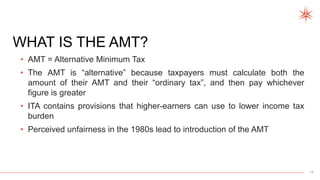 12
WHAT IS THE AMT?
• AMT = Alternative Minimum Tax
• The AMT is “alternative” because taxpayers must calculate both the
amount of their AMT and their “ordinary tax”, and then pay whichever
figure is greater
• ITA contains provisions that higher-earners can use to lower income tax
burden
• Perceived unfairness in the 1980s lead to introduction of the AMT
 