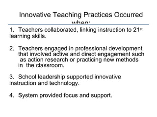 Innovative Teaching Practices Occurred
when:
1. Teachers collaborated, linking instruction to 21st
learning skills.
2. Teachers engaged in professional development
that involved active and direct engagement such
as action research or practicing new methods
in the classroom.
3. School leadership supported innovative
instruction and technology.
4. System provided focus and support.
 