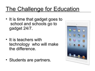 The Challenge for Education
• It is time that gadget goes to
school and schools go to
gadget 24/7.
• It is teachers with
technology who will make
the difference.
• Students are partners.
 
