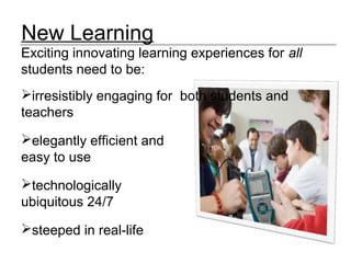 New Learning
Exciting innovating learning experiences for all
students need to be:
irresistibly engaging for both students and
teachers
elegantly efficient and
easy to use
technologically
ubiquitous 24/7
steeped in real-life
 