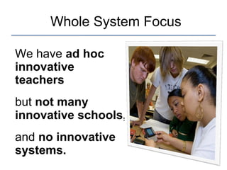 Whole System Focus
We have ad hoc
innovative
teachers
but not many
innovative schools,
and no innovative
systems.
 