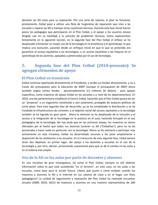 devolver las XO rotas para su reparación. Por una serie de razones, el plan no funcionó;
prestamente, Ceibal pasó a utilizar una flota de furgonetas de reparación que irían a las
escuelas a reparar las XO y manejar otras cuestiones técnicas. Durante esta fase inicial fueron
pocos los pedagogos que participaron en el Plan Ceibal, y el apoyo a los usuarios estuvo
dirigido casi en su totalidad a la solución de problemas técnicos. Como explicaremos
brevemente en la siguiente sección, en la segunda fase del Plan Ceibal el énfasis se ha
desplazado a fomentar un mayor uso de la tecnología en la enseñanza y el aprendizaje, lo que
implica una evolución, pasando desde un enfoque inicial en que lo que se pretendía era
garantizar el acceso equitativo a las tecnologías, a un acceso equitativo a las mejoras en el
aprendizaje de los alumnos, apoyadas y potenciadas por el uso de tecnología.


5.    Segunda fase del Plan Ceibal (2010-presente): Se
agregan elementos de apoyo
El Plan Ceibal en transición
Ceibal continúa reportando directamente al Presidente, y recibe sus fondos directamente, y no a
través del presupuesto para la educación de ANEP (aunque el presupuesto de ANEP ahora
también asigna ciertos fondos - aproximadamente 2,5 millones de dólares - para apoyos
específicos, como maestros de apoyo Ceibal en las escuelas y a nivel de los departamentos). En
2010, una ley parlamentaria estableció el Centro Ceibal, haciendo que el Plan Ceibal pasara de ser
un "proyecto" a un organismo constituido y aún autónomo, protegido de avatares políticos de
corto plazo. Para esta segunda fase de desarrollo, ya se ha completado la distribución y se ha
instalado la infraestructura de conexión, y el objetivo social del acceso equitativo a la tecnología
también se ha logrado en gran parte. Ahora la atención se ha desplazado de la inclusión y el
acceso a la integración de la tecnología en la práctica en el aula, haciendo hincapié en el uso
pedagógico de la tecnología. No hay duda que en las primeras etapas, los maestros se vieron
afectados por el hecho que todos sus alumnos tuvieran su XO ("Ceibalitas"), pero no se les
presionaba a hacer nada en particular con la tecnología. Ahora se les alentaría a participar más
activamente en esta iniciativa; Ceibal ha desarrollado recursos y los pone ampliamente a
disposición de los profesores y las escuelas. En el transcurso de esta segunda fase, Ceibal parece
tener dos objetivos: en primer lugar, dar apoyo a los docentes y escuelas en el uso de la
tecnología y, por otro, alentar, presionando suavemente para que se dé el cambio en las aulas y
en el sistema más amplio.

Uso de la XO en las aulas por parte de docentes y alumnos
En una iniciativa de gran envergadura, tal como el Plan Ceibal, siempre es útil obtener
información sobre lo que está sucediendo "en el terreno", en este caso, en las aulas y las
escuelas, como base para la acción futura. ¿Hasta qué punto y cómo estaban usando los
maestros y alumnos la XO y la Internet en sus salones de clase y en el hogar con fines
pedagógicos? La unidad de seguimiento y evaluación del Plan Ceibal ha realizado encuestas
anuales (2009, 2010, 2011) de maestros y alumnos en una muestra representativa de 200

                                                 13
 