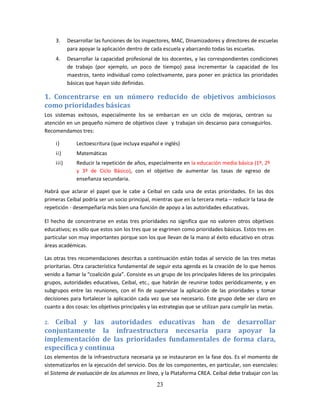 3.     Desarrollar las funciones de los inspectores, MAC, Dinamizadores y directores de escuelas
            para apoyar la aplicación dentro de cada escuela y abarcando todas las escuelas.
     4.     Desarrollar la capacidad profesional de los docentes, y las correspondientes condiciones
            de trabajo (por ejemplo, un poco de tiempo) pasa incrementar la capacidad de los
            maestros, tanto individual como colectivamente, para poner en práctica las prioridades
            básicas que hayan sido definidas.

1. Concentrarse en un número reducido de objetivos ambiciosos
como prioridades básicas
Los sistemas exitosos, especialmente los se embarcan en un ciclo de mejoras, centran su
atención en un pequeño número de objetivos clave y trabajan sin descanso para conseguirlos.
Recomendamos tres:

     i)        Lectoescritura (que incluya español e inglés)
     ii)       Matemáticas
     iii)      Reducir la repetición de años, especialmente en la educación media básica (1º, 2º
               y 3º de Ciclo Básico), con el objetivo de aumentar las tasas de egreso de
               enseñanza secundaria.

Habrá que aclarar el papel que le cabe a Ceibal en cada una de estas prioridades. En las dos
primeras Ceibal podría ser un socio principal, mientras que en la tercera meta – reducir la tasa de
repetición - desempeñaría más bien una función de apoyo a las autoridades educativas.

El hecho de concentrarse en estas tres prioridades no significa que no valoren otros objetivos
educativos; es sólo que estos son los tres que se esgrimen como prioridades básicas. Estos tres en
particular son muy importantes porque son los que llevan de la mano al éxito educativo en otras
áreas académicas.

Las otras tres recomendaciones descritas a continuación están todas al servicio de las tres metas
prioritarias. Otra característica fundamental de seguir esta agenda es la creación de lo que hemos
venido a llamar la “coalición guía”. Consiste es un grupo de los principales líderes de los principales
grupos, autoridades educativas, Ceibal, etc., que habrán de reunirse todos periódicamente, y en
subgrupos entre las reuniones, con el fin de supervisar la aplicación de las prioridades y tomar
decisiones para fortalecer la aplicación cada vez que sea necesario. Este grupo debe ser claro en
cuanto a dos cosas: los objetivos principales y las estrategias que se utilizan para cumplir las metas.

2. Ceibal y las autoridades educativas han de desarrollar
conjuntamente la infraestructura necesaria para apoyar la
implementación de las prioridades fundamentales de forma clara,
específica y continua
Los elementos de la infraestructura necesaria ya se instauraron en la fase dos. Es el momento de
sistematizarlos en la ejecución del servicio. Dos de los componentes, en particular, son esenciales:
el Sistema de evaluación de los alumnos en línea, y la Plataforma CREA. Ceibal debe trabajar con las

                                                  23
 