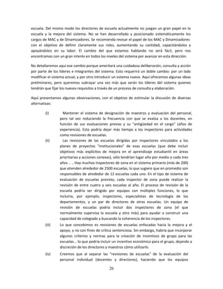escuela. Del mismo modo los directores de escuela actualmente no juegan un gran papel en la
escuela y la mejora del sistema. No se han desarrollado y posicionado sistemáticamente los
cargos de MAC y de Dinamizadores. Se recomienda revisar el papel de los MAC y Dinamizadores
con el objetivo de definir claramente sus roles, aumentando su cantidad, capacitándolos y
apoyándolos en su labor. El cambio del que estamos hablando no será fácil, pero nos
encontramos con un gran interés en todos los niveles del sistema por avanzar en esta dirección.

No detallaremos aquí ese cambio porque ameritará una cuidadosa deliberación, consulta y acción
por parte de los líderes e integrantes del sistema. Esto requerirá un doble cambio: por un lado
modificar el sistema actual, y por otro introducir un sistema nuevo. Aquí ofrecemos algunas ideas
preliminares, pero queremos subrayar una vez más que serán los líderes del sistema quienes
tendrán que fijar los nuevos requisitos a través de un proceso de consulta y elaboración.

Aquí presentamos algunas observaciones, con el objetivo de estimular la discusión de diversas
alternativas:

        (i)        Mantener el sistema de designación de maestros y evaluación del personal,
                 pero tal vez reduciendo la frecuencia con que se evalúa a los docentes, en
                 función de sus evaluaciones previas y su "antigüedad en el cargo" (años de
                 experiencia). Esto podría dejar más tiempo a los inspectores para actividades
                 como revisiones de escuelas.
        (ii)       Las revisiones de las escuelas dirigidas por inspectores vinculados a los
                 planes de proyectos "institucionales" de esas escuelas (que debe incluir
                 objetivos más explícitos de mejora en el aprendizaje estudiantil en áreas
                 prioritarias y acciones conexas), sólo tendrían lugar año por medio o cada tres
                 años .. .. Hay muchos inspectores de zona en el sistema primario (más de 200)
                 que atienden alrededor de 2500 escuelas, lo que sugiere que en promedio son
                 responsables de alrededor de 12 escuelas cada uno. En el tipo de sistema de
                 evaluación de escuelas previsto, cada inspector de zona puede realizar la
                 revisión de entre cuatro y seis escuelas al año. El proceso de revisión de la
                 escuela podría ser dirigido por equipos con múltiples funciones, lo que
                 incluiría, por ejemplo, inspectores, especialistas de tecnología de los
                 departamentos, y un par de directores de otras escuelas. Un equipo de
                 revisión de escuelas podría incluir dos inspectores de zona (el que
                 normalmente supervisa la escuela y otro más) para ayudar a construir una
                 capacidad de colegiado y buscando la coherencia de los inspectores.
        (iii)    Lo que concebimos es revisiones de escuelas enfocadas hacia la mejora y el
                 apoyo, y no con fines de crítica sentenciosa. Sin embargo, habría que incorporar
                 algunos criterios y normas para la creación de incentivos de grupo para las
                 escuelas... lo que podría incluir un incentivo económico para el grupo, dejando a
                 discreción de los directores y maestros cómo utilizarlo.
        (iv)     Creemos que al separar las "revisiones de escuelas" de la evaluación del
                 personal individual (docentes y directores), haciendo que los equipos

                                               26
 