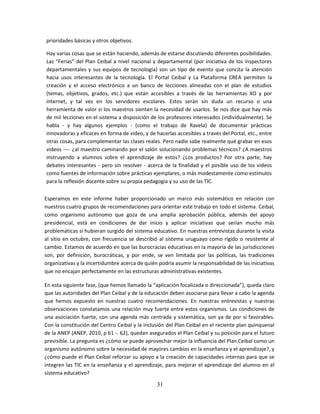 prioridades básicas y otros objetivos.

Hay varias cosas que se están haciendo, además de estarse discutiendo diferentes posibilidades.
Las "Ferias" del Plan Ceibal a nivel nacional y departamental (por iniciativa de los inspectores
departamentales y sus equipos de tecnología) son un tipo de evento que concita la atención
hacia usos interesantes de la tecnología. El Portal Ceibal y La Plataforma CREA permiten la
creación y el acceso electrónico a un banco de lecciones alineadas con el plan de estudios
(temas, objetivos, grados, etc.) que están accesibles a través de las herramientas XO y por
internet, y tal vez en los servidores escolares. Estos serán sin duda un recurso o una
herramienta de valor si los maestros sienten la necesidad de usarlos. Se nos dice que hay más
de mil lecciones en el sistema a disposición de los profesores interesados (individualmente). Se
habla - y hay algunos ejemplos - (como el trabajo de Ravela) de documentar prácticas
innovadoras y eficaces en forma de video, y de hacerlas accesibles a través del Portal, etc., entre
otras cosas, para complementar las clases reales. Pero nadie sabe realmente qué grabar en esos
videos ---- ¿al maestro caminando por el salón solucionando problemas técnicos? ¿A maestros
instruyendo a alumnos sobre el aprendizaje de estos? ¿Los productos? Por otra parte, hay
debates interesantes - pero sin resolver - acerca de la finalidad y el posible uso de los videos
como fuentes de información sobre prácticas ejemplares, o más modestamente como estímulos
para la reflexión docente sobre su propia pedagogía y su uso de las TIC.

Esperamos en este informe haber proporcionado un marco más sistemático en relación con
nuestros cuatro grupos de recomendaciones para orientar este trabajo en todo el sistema. Ceibal,
como organismo autónomo que goza de una amplia aprobación pública, además del apoyo
presidencial, está en condiciones de dar inicio y aplicar iniciativas que serían mucho más
problemáticas si hubieran surgido del sistema educativo. En nuestras entrevistas durante la visita
al sitio en octubre, con frecuencia se describió al sistema uruguayo como rígido o resistente al
cambio. Estamos de acuerdo en que las burocracias educativas en la mayoría de las jurisdicciones
son, por definición, burocráticas, y por ende, se ven limitada por las políticas, las tradiciones
organizativas y la incertidumbre acerca de quién podría asumir la responsabilidad de las iniciativas
que no encajan perfectamente en las estructuras administrativas existentes.

En esta siguiente fase, (que hemos llamado la “aplicación focalizada o direccionada”), queda claro
que las autoridades del Plan Ceibal y de la educación deben asociarse para llevar a cabo la agenda
que hemos expuesto en nuestras cuatro recomendaciones. En nuestras entrevistas y nuestras
observaciones constatamos una relación muy fuerte entre estos organismos. Las condiciones de
una asociación fuerte, con una agenda más centrada y sistemática, son ya de por sí favorables.
Con la constitución del Centro Ceibal y la inclusión del Plan Ceibal en el reciente plan quinquenal
de la ANEP (ANEP, 2010, p 61 -. 62), quedan asegurados el Plan Ceibal y su posición para el futuro
previsible. La pregunta es ¿cómo se puede aprovechar mejor la influencia del Plan Ceibal como un
organismo autónomo sobre la necesidad de mayores cambios en la enseñanza y el aprendizaje?, y
¿cómo puede el Plan Ceibal reforzar su apoyo a la creación de capacidades internas para que se
integren las TIC en la enseñanza y el aprendizaje, para mejorar el aprendizaje del alumno en el
sistema educativo?

                                                31
 