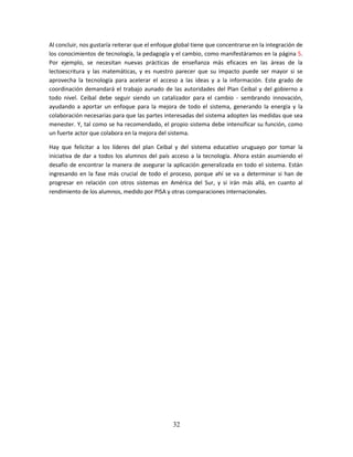 Al concluir, nos gustaría reiterar que el enfoque global tiene que concentrarse en la integración de
los conocimientos de tecnología, la pedagogía y el cambio, como manifestáramos en la página 5.
Por ejemplo, se necesitan nuevas prácticas de enseñanza más eficaces en las áreas de la
lectoescritura y las matemáticas, y es nuestro parecer que su impacto puede ser mayor si se
aprovecha la tecnología para acelerar el acceso a las ideas y a la información. Este grado de
coordinación demandará el trabajo aunado de las autoridades del Plan Ceibal y del gobierno a
todo nivel. Ceibal debe seguir siendo un catalizador para el cambio - sembrando innovación,
ayudando a aportar un enfoque para la mejora de todo el sistema, generando la energía y la
colaboración necesarias para que las partes interesadas del sistema adopten las medidas que sea
menester. Y, tal como se ha recomendado, el propio sistema debe intensificar su función, como
un fuerte actor que colabora en la mejora del sistema.

Hay que felicitar a los líderes del plan Ceibal y del sistema educativo uruguayo por tomar la
iniciativa de dar a todos los alumnos del país acceso a la tecnología. Ahora están asumiendo el
desafío de encontrar la manera de asegurar la aplicación generalizada en todo el sistema. Están
ingresando en la fase más crucial de todo el proceso, porque ahí se va a determinar si han de
progresar en relación con otros sistemas en América del Sur, y si irán más allá, en cuanto al
rendimiento de los alumnos, medido por PISA y otras comparaciones internacionales.




                                                32
 