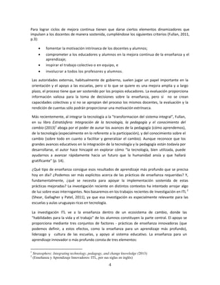Para lograr ciclos de mejora continua tienen que darse ciertos elementos dinamizadores que
impulsen a los docentes de manera sostenida, cumpliéndose los siguientes criterios (Fullan, 2011,
p.3):

           fomentar la motivación intrínseca de los docentes y alumnos;
           comprometer a los educadores y alumnos en la mejora continua de la enseñanza y el
            aprendizaje;
           inspirar el trabajo colectivo o en equipo, e
           involucrar a todos los profesores y alumnos.

    Las autoridades externas, habitualmente de gobierno, suelen jugar un papel importante en la
    orientación y el apoyo a las escuelas, pero si lo que se quiere es una mejora amplia y a largo
    plazo, el proceso tiene que ser sostenido por los propios educadores. La evaluación proporciona
    información valiosa para la toma de decisiones sobre la enseñanza, pero si no se crean
    capacidades colectivas y si no se apropian del proceso los mismos docentes, la evaluación y la
    rendición de cuentas sólo podrán proporcionar una motivación extrínseca.

    Más recientemente, al integrar la tecnología a la "transformacion del sistema integral", Fullan,
    en su libro Estratósfera: Integración de la tecnología, la pedagogía y el conocimiento del
    cambio (2013)1 aboga por el poder de aunar los avances de la pedagogía (cómo aprendemos),
    de la tecnología (especialmente en lo referente a la participación), y del conocimiento sobre el
    cambio (sobre todo en cuanto a facilitar y generalizar el cambio). Aunque reconoce que los
    grandes avances educativos en la integración de la tecnología y la pedagogía están todavía por
    desarrollarse, el autor hace hincapié en explorar cómo “la tecnología, bien utilizada, puede
    ayudarnos a avanzar rápidamente hacia un futuro que la humanidad ansía y que hallará
    gratificante” (p. 14).

    ¿Qué tipo de enseñanza consigue esos resultados de aprendizaje más profundo que se precisa
    hoy en día? ¿Podemos ser más explícitos acerca de las prácticas de enseñanza requeridas? Y,
    fundamentalmente, ¿qué se necesita para apoyar la implementación sostenida de estas
    prácticas mejoradas? La investigación reciente en distintos contextos ha intentado arrojar algo
    de luz sobre esas interrogantes. Nos basaremos en los trabajos recientes de Investigación en ITL 2
    (Shear, Gallagher y Patel, 2011), ya que esa investigación es especialmente relevante para las
    escuelas y aulas uruguayas ricas en tecnología.

    La investigación ITL ve a la enseñanza dentro de un ecosistema de cambio, donde las
    "habilidades para la vida y el trabajo" de los alumnos constituyen la parte central. El apoyo se
    proporciona mediante tres conjuntos de factores - prácticas de enseñanza innovadoras (que
    podemos definir, a estos efectos, como la enseñanza para un aprendizaje más profundo),
    liderazgo y cultura de las escuelas, y apoyo al sistema educativo. La enseñanza para un
    aprendizaje innovador o más profundo consta de tres elementos:

1
    Stratosphere: Integrating technology, pedagogy, and change knowledge (2013)
2
    (Enseñanza y Aprendizaje Innovadores: ITL, por sus siglas en inglés)

                                                      4
 