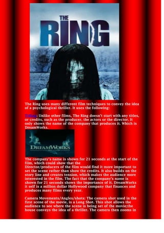 228600-768985 The Ring uses many different film techniques to convey the idea of a psychological thriller. It uses the following: Titling: Unlike other films, The Ring doesn’t start with any titles, or credits, such as the producer, the actors or the director. It only shows the name of the company that produces it. Which is DreamWorks.  The company’s name is shown for 21 seconds at the start of the film, which could show that the  Director/producers of the film would find it more important to set the scene rather than show the credits. It also builds on the story line and creates tension, which makes the audience more interested in the film. The fact that the company’s name is shown for 21 seconds shows the importance of it. DreamWorks it self is a million dollar Hollywood company that finances and produces many films every year.  Camera Movements/Angles/shots: The camera shot used in the first scene of the movie, is a Long Shot. This shot allows the audience to see where the scene is being set of the movie; the house conveys the idea of a thriller. The camera then zooms in  -91440018288002971800-228600to the house slowly, which shows the importance of it and builds on  the idea of a thriller. This idea is shown through Dolly zoom. It is shown for 8 seconds, showing that the house may hold some significance, or also it may be something that the audience need to remember.   Straight after the 8 seconds shot of the house, we are introduced to our main characters, both female. The use of Medium shot and again Dolly zoom is used to show them as the main characters of the film. As the camera slowly zooms into the characters, it shows their importance in the film.  2514600215265 Furthermore, The use of a High angle allows the audience to clearly see that the girl plays the role of a victim in the film, as the high angle shows her to be in a less powerful position, this idea is also shown through the position of the camera, as the audience look down to the ‘victim’, making it seem as if the ‘villain’ is looking down at her. 4057650317500-1014095295910        Additionally, the use of mise-en-scene allows the audiences to see what character plays what role in the film. The female, young girls are shown to be the victim through the way they are presented. The use of their costume shows this, as the colours of their shirts are white, it could represent them as being the good characters, or the victims. This idea is further shown through the props and lighting used. The lighting used is bright (light bulbs) as opposed to dark, which shows that these characters play the hero in the film however the characters are distant from the lamp’s light, which could foreshadow that something bad is going to happen to them. Also the colour of the walls and the objects around them such as the bed, lamp and the desk are all white which again helps with idea of them being the victims.  Editing directories: there are many editing techniques is used in the opening of The Ring, such as the use of the Fade in technique, to show the start of the film and set the scene. There is also a reverse shot used to show the characters talking, and lastly, the use of Match cut is used to show the victim heading towards the phone from the stairs. (3.46-3.48) Timing for when the match cut is used. Sound techniques: there are many different sound techniques used in the opening of The Ring, such as: in the beginning of the opening of the film there is dialogue used which is continued through out the first 2.00 minutes of the film but then there is compete silence which is combined with selective sound which helps to build the idea of what their talking about. (Which in this case is about the killer), However it is further changed to digetic sound, where the girl can hear and see the drops of water being dripped on to the puddle floor.        Actor’s positioning and movement: The positioning of the actor’s is also used to help higlight what roles they have in the film. For example, the girl is standing on the bottom of the stairs where the use of high angle is used, but her body language is quite cautious, which shows her role of a victim. Furthermore, the female characters are also presented as care free due to the way they are shown on the bed, ie. Lying down.      