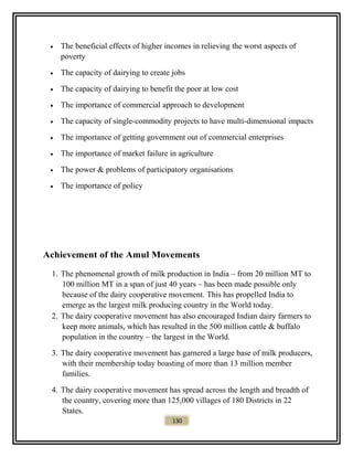 • The beneficial effects of higher incomes in relieving the worst aspects of
poverty
• The capacity of dairying to create jobs
• The capacity of dairying to benefit the poor at low cost
• The importance of commercial approach to development
• The capacity of single-commodity projects to have multi-dimensional impacts
• The importance of getting government out of commercial enterprises
• The importance of market failure in agriculture
• The power & problems of participatory organisations
• The importance of policy
Achievement of the Amul Movements
1. The phenomenal growth of milk production in India – from 20 million MT to
100 million MT in a span of just 40 years – has been made possible only
because of the dairy cooperative movement. This has propelled India to
emerge as the largest milk producing country in the World today.
2. The dairy cooperative movement has also encouraged Indian dairy farmers to
keep more animals, which has resulted in the 500 million cattle & buffalo
population in the country – the largest in the World.
3. The dairy cooperative movement has garnered a large base of milk producers,
with their membership today boasting of more than 13 million member
families.
4. The dairy cooperative movement has spread across the length and breadth of
the country, covering more than 125,000 villages of 180 Districts in 22
States.
130
 