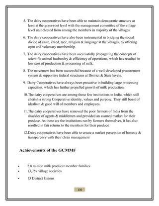 5. The dairy cooperatives have been able to maintain democratic structure at
least at the grass-root level with the management committee of the village
level unit elected from among the members in majority of the villages.
6. The dairy cooperatives have also been instrumental in bridging the social
divide of caste, creed, race, religion & language at the villages, by offering
open and voluntary membership.
7. The dairy cooperatives have been successfully propagating the concepts of
scientific animal husbandry & efficiency of operations, which has resulted in
low cost of production & processing of milk.
8. The movement has been successful because of a well-developed procurement
system & supportive federal structures at District & State levels.
9. Dairy Cooperatives have always been proactive in building large processing
capacities, which has further propelled growth of milk production.
10.The dairy cooperatives are among those few institutions in India, which still
cherish a strong Cooperative identity, values and purpose. They still boast of
idealism & good will of members and employees.
11.The dairy cooperatives have removed the poor farmers of India from the
shackles of agents & middlemen and provided an assured market for their
produce. As these are the institutions run by farmers themselves, it has also
resulted in fair returns to the members for their produce
12.Dairy cooperatives have been able to create a market perception of honesty &
transparency with their clean management
Achievements of the GCMMF
 2.8 million milk producer member families
 13,759 village societies
 13 District Unions
130
 