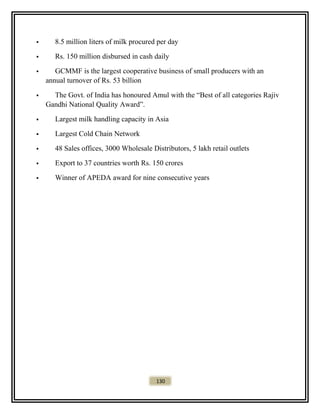  8.5 million liters of milk procured per day
 Rs. 150 million disbursed in cash daily
 GCMMF is the largest cooperative business of small producers with an
annual turnover of Rs. 53 billion
 The Govt. of India has honoured Amul with the “Best of all categories Rajiv
Gandhi National Quality Award”.
 Largest milk handling capacity in Asia
 Largest Cold Chain Network
 48 Sales offices, 3000 Wholesale Distributors, 5 lakh retail outlets
 Export to 37 countries worth Rs. 150 crores
 Winner of APEDA award for nine consecutive years
130
 