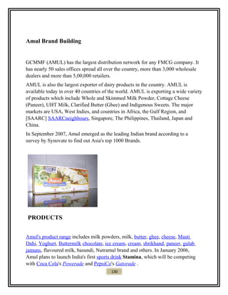Amul Brand Building
GCMMF (AMUL) has the largest distribution network for any FMCG company. It
has nearly 50 sales offices spread all over the country, more than 3,000 wholesale
dealers and more than 5,00,000 retailers.
AMUL is also the largest exporter of dairy products in the country. AMUL is
available today in over 40 countries of the world. AMUL is exporting a wide variety
of products which include Whole and Skimmed Milk Powder, Cottage Cheese
(Paneer), UHT Milk, Clarified Butter (Ghee) and Indigenous Sweets. The major
markets are USA, West Indies, and countries in Africa, the Gulf Region, and
[SAARC] SAARCneighbours, Singapore, The Philippines, Thailand, Japan and
China.
In September 2007, Amul emerged as the leading Indian brand according to a
survey by Synovate to find out Asia's top 1000 Brands.
PRODUCTS
Amul's product range includes milk powders, milk, butter, ghee, cheese, Masti
Dahi, Yoghurt, Buttermilk chocolate, ice cream, cream, shrikhand, paneer, gulab
jamuns, flavoured milk, basundi, Nutramul brand and others. In January 2006,
Amul plans to launch India's first sports drink Stamina, which will be competing
with Coca Cola's Powerade and PepsiCo's Gatorade .
130
 