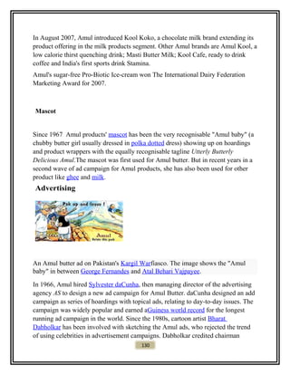 In August 2007, Amul introduced Kool Koko, a chocolate milk brand extending its
product offering in the milk products segment. Other Amul brands are Amul Kool, a
low calorie thirst quenching drink; Masti Butter Milk; Kool Cafe, ready to drink
coffee and India's first sports drink Stamina.
Amul's sugar-free Pro-Biotic Ice-cream won The International Dairy Federation
Marketing Award for 2007.
Mascot
Since 1967 Amul products' mascot has been the very recognisable "Amul baby" (a
chubby butter girl usually dressed in polka dotted dress) showing up on hoardings
and product wrappers with the equally recognisable tagline Utterly Butterly
Delicious Amul.The mascot was first used for Amul butter. But in recent years in a
second wave of ad campaign for Amul products, she has also been used for other
product like ghee and milk.
Advertising
An Amul butter ad on Pakistan's Kargil Warfiasco. The image shows the "Amul
baby" in between George Fernandes and Atal Behari Vajpayee.
In 1966, Amul hired Sylvester daCunha, then managing director of the advertising
agency AS to design a new ad campaign for Amul Butter. daCunha designed an add
campaign as series of hoardings with topical ads, relating to day-to-day issues. The
campaign was widely popular and earned aGuiness world record for the longest
running ad campaign in the world. Since the 1980s, cartoon artist Bharat
Dabholkar has been involved with sketching the Amul ads, who rejected the trend
of using celebrities in advertisement campaigns. Dabholkar credited chairman
130
 