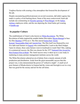 Varghese Kurien with creating a free atmosphere that fostered the development of
the ads.
Despite encountering political pressure on several occasions, daCunha's agency has
made it a policy of not backing down. Some of the more controversial Amul ads
include one commenting on Naxalite uprising in West Bengal, on the Indian
Airlines employees strike, and the one depicting the Amul butter girl wearing
a Gandhi cap.
In popular Culture
The establishment of Amul is also known as White Revolution. The White
Revolution of India inspired the notable Indian film-maker Shyam Benegal to base
his film Manthan (1976) on it. The film starred Smita Patil, Girish
Karnad, Naseeruddin Shah and Amrish Puri. The film itself was financed by over
five lakh rural farmers in Gujarat who contributed Rs 2 each to the film'š budget.
Upon its release, these same farmers went in truckloads to watch 'their' film, making
it a commercial success, the film was chosen for the 1977 National Film Award for
Best Feature Film in Hindi. The Amul success story is taken up as a case study in
marketing in many premier management institutes across the world.
The White Revolution ushered an era of plenty from a measly amount of milk
production and distribution. Aside from the great measurable success that this
project was, it also demonstrated the power of "collective might". A small set of
poor farmers of Kheda district in Gujarat had the vision and foresight to act in a way
that was good for the society and not for the self alone.
130
 