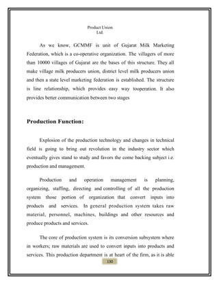 Product Union
Ltd.
As we know, GCMMF is unit of Gujarat Milk Marketing
Federation, which is a co-operative organization. The villagers of more
than 10000 villages of Gujarat are the bases of this structure. They all
make village milk producers union, district level milk producers union
and then a state level marketing federation is established. The structure
is line relationship, which provides easy way tooperation. It also
provides better communication between two stages
Production Function:
Explosion of the production technology and changes in technical
field is going to bring out revolution in the industry sector which
eventually gives stand to study and favors the come backing subject i.e.
production and management.
Production and operation management is planning,
organizing, staffing, directing and controlling of all the production
system those portion of organization that convert inputs into
products and services. In general production system takes raw
material, personnel, machines, buildings and other resources and
produce products and services.
The core of production system is its conversion subsystem where
in workers; raw materials are used to convert inputs into products and
services. This production department is at heart of the firm, as it is able
130
 