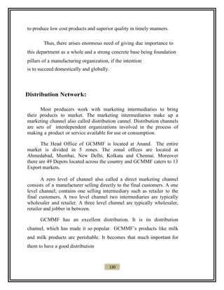 to produce low cost products and superior quality in timely manners.
Thus, there arises enormous need of giving due importance to
this department as a whole and a strong concrete base being foundation
pillars of a manufacturing organization, if the intention
is to succeed domestically and globally.
Distribution Network:
Most producers work with marketing intermediaries to bring
their products to market. The marketing intermediaries make up a
marketing channel also called distribution cannel. Distribution channels
are sets of interdependent organizations involved in the process of
making a product or service available for use or consumption.
The Head Office of GCMMF is located at Anand. The entire
market is divided in 5 zones. The zonal offices are located at
Ahmedabad, Mumbai, New Delhi, Kolkata and Chennai. Moreover
there are 49 Depots located across the country and GCMMF caters to 13
Export markets.
A zero level of channel also called a direct marketing channel
consists of a manufacturer selling directly to the final customers. A one
level channel; contains one selling intermediary such as retailer to the
final customers. A two level channel two intermediaries are typically
wholesaler and retailer. A three level channel are typically wholesaler,
retailer and jobber in between.
GCMMF has an excellent distribution. It is its distribution
channel, which has made it so popular. GCMMF’s products like milk
and milk products are perishable. It becomes that much important for
them to have a good distribution
130
 