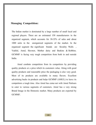 Managing Competition:
The Indian market is dominated by a large number of small local and
regional players. There are an estimated 150 manufacturers in the
organized segment, which accounts for 30-35% of sales and about
1000 units in the unorganized segments of the market. In the
organized segment the significant brands are Kwality Walls ,
Vadilal, Amul, Havmor, Mother dairy and Baskins & Robbins.
GCMMF is facing very tough competition from both in and outside
India.
Amul combats competition from its competitors by providing
quality products at a price which its customers value. Along with good
quality products and reasonable price the packaging is also very good.
Most of its products are available in many flavors. Excellent
advertising backs its products and helps GCMMF (AMUL) to leave its
competitors a tough time. Also Amul has come out with Amul Parlours
to cater to various segments of customers. Amul has a very strong
Brand Image in the Domestic market. Many products are exported by
GCMMF.
130
 