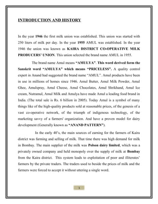 INTRODUCTION AND HISTORY
In the year 1946 the first milk union was established. This union was started with
250 liters of milk per day. In the year 1955 AMUL was established. In the year
1946 the union was known as KAIRA DISTRICT CO-OPERATIVE MILK
PRODUCERS’ UNION. This union selected the brand name AMUL in 1955.
The brand name Amul means “AMULYA”. This word derived form the
Sanskrit word “AMULYA” which means “PRICELESS”. A quality control
expert in Anand had suggested the brand name “AMUL”. Amul products have been
in use in millions of homes since 1946. Amul Butter, Amul Milk Powder, Amul
Ghee, Amulspray, Amul Cheese, Amul Chocolates, Amul Shrikhand, Amul Ice
cream, Nutramul, Amul Milk and Amulya have made Amul a leading food brand in
India. (The total sale is Rs. 6 billion in 2005). Today Amul is a symbol of many
things like of the high-quality products sold at reasonable prices, of the genesis of a
vast co-operative network, of the triumph of indigenous technology, of the
marketing savvy of a farmers' organization. And have a proven model for dairy
development (Generally known as “ANAND PATTERN”).
In the early 40’s, the main sources of earning for the farmers of Kaira
district was farming and selling of milk. That time there was high demand for milk
in Bombay. The main supplier of the milk was Polson dairy limited, which was a
privately owned company and held monopoly over the supply of milk at Bombay
from the Kaira district. This system leads to exploitation of poor and illiterates’
farmers by the private traders. The traders used to beside the prices of milk and the
farmers were forced to accept it without uttering a single word.
1
 