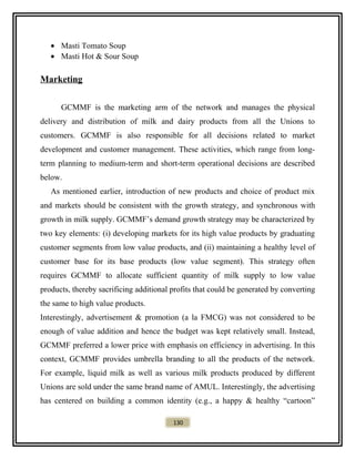 • Masti Tomato Soup
• Masti Hot & Sour Soup
Marketing
GCMMF is the marketing arm of the network and manages the physical
delivery and distribution of milk and dairy products from all the Unions to
customers. GCMMF is also responsible for all decisions related to market
development and customer management. These activities, which range from long-
term planning to medium-term and short-term operational decisions are described
below.
As mentioned earlier, introduction of new products and choice of product mix
and markets should be consistent with the growth strategy, and synchronous with
growth in milk supply. GCMMF’s demand growth strategy may be characterized by
two key elements: (i) developing markets for its high value products by graduating
customer segments from low value products, and (ii) maintaining a healthy level of
customer base for its base products (low value segment). This strategy often
requires GCMMF to allocate sufficient quantity of milk supply to low value
products, thereby sacrificing additional profits that could be generated by converting
the same to high value products.
Interestingly, advertisement & promotion (a la FMCG) was not considered to be
enough of value addition and hence the budget was kept relatively small. Instead,
GCMMF preferred a lower price with emphasis on efficiency in advertising. In this
context, GCMMF provides umbrella branding to all the products of the network.
For example, liquid milk as well as various milk products produced by different
Unions are sold under the same brand name of AMUL. Interestingly, the advertising
has centered on building a common identity (e.g., a happy & healthy “cartoon”
130
 