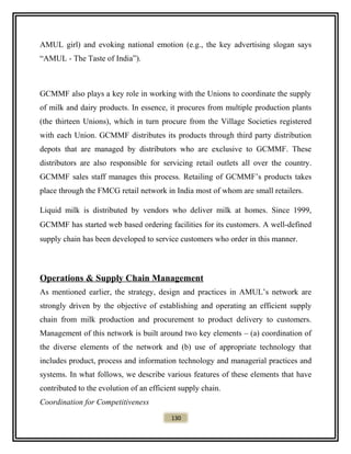 AMUL girl) and evoking national emotion (e.g., the key advertising slogan says
“AMUL - The Taste of India”).
GCMMF also plays a key role in working with the Unions to coordinate the supply
of milk and dairy products. In essence, it procures from multiple production plants
(the thirteen Unions), which in turn procure from the Village Societies registered
with each Union. GCMMF distributes its products through third party distribution
depots that are managed by distributors who are exclusive to GCMMF. These
distributors are also responsible for servicing retail outlets all over the country.
GCMMF sales staff manages this process. Retailing of GCMMF’s products takes
place through the FMCG retail network in India most of whom are small retailers.
Liquid milk is distributed by vendors who deliver milk at homes. Since 1999,
GCMMF has started web based ordering facilities for its customers. A well-defined
supply chain has been developed to service customers who order in this manner.
Operations & Supply Chain Management
As mentioned earlier, the strategy, design and practices in AMUL’s network are
strongly driven by the objective of establishing and operating an efficient supply
chain from milk production and procurement to product delivery to customers.
Management of this network is built around two key elements – (a) coordination of
the diverse elements of the network and (b) use of appropriate technology that
includes product, process and information technology and managerial practices and
systems. In what follows, we describe various features of these elements that have
contributed to the evolution of an efficient supply chain.
Coordination for Competitiveness
130
 