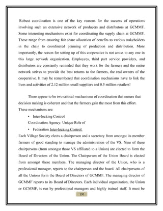 Robust coordination is one of the key reasons for the success of operations
involving such an extensive network of producers and distributors at GCMMF.
Some interesting mechanisms exist for coordinating the supply chain at GCMMF.
These range from ensuring fair share allocation of benefits to various stakeholders
in the chain to coordinated planning of production and distribution. More
importantly, the reason for setting up of this cooperative is not amiss to any one in
this large network organization. Employees, third part service providers, and
distributors are constantly reminded that they work for the farmers and the entire
network strives to provide the best returns to the farmers, the real owners of the
cooperative. It may be remembered that coordination mechanisms have to link the
lives and activities of 2.12 million small suppliers and 0.5 million retailers!
There appear to be two critical mechanisms of coordination that ensure that
decision making is coherent and that the farmers gain the most from this effort.
These mechanisms are:
• Inter-locking Control
Coordination Agency: Unique Role of
• Federation Inter-locking Control
Each Village Society elects a chairperson and a secretary from amongst its member
farmers of good standing to manage the administration of the VS. Nine of these
chairpersons (from amongst those VS affiliated to a Union) are elected to form the
Board of Directors of the Union. The Chairperson of the Union Board is elected
from amongst these members. The managing director of the Union, who is a
professional manager, reports to the chairperson and the board. All chairpersons of
all the Unions form the Board of Directors of GCMMF. The managing director of
GCMMF reports to its Board of Directors. Each individual organization, the Union
or GCMMF, is run by professional managers and highly trained staff. It must be
130
 
