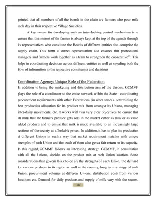 pointed that all members of all the boards in the chain are farmers who pour milk
each day in their respective Village Societies.
A key reason for developing such an inter-locking control mechanism is to
ensure that the interest of the farmer is always kept at the top of the agenda through
its representatives who constitute the Boards of different entities that comprise the
supply chain. This form of direct representation also ensures that professional
managers and farmers work together as a team to strengthen the cooperative25
. This
helps in coordinating decisions across different entities as well as speeding both the
flow of information to the respective constituents and decisions
Coordination Agency: Unique Role of the Federation
In addition to being the marketing and distribution arm of the Unions, GCMMF
plays the role of a coordinator to the entire network within the State – coordinating
procurement requirements with other Federations (in other states), determining the
best production allocation for its product mix from amongst its Unions, managing
inter-dairy movements, etc. It works with two very clear objectives: to ensure that
all milk that the farmers produce gets sold in the market either as milk or as value
added products and to ensure that milk is made available to an increasingly large
sections of the society at affordable prices. In addition, it has to plan its production
at different Unions in such a way that market requirement matches with unique
strengths of each Union and that each of them also gets a fair return on its capacity.
In this regard, GCMMF follows an interesting strategy. GCMMF, in consultation
with all the Unions, decides on the product mix at each Union location. Some
considerations that govern this choice are the strengths of each Union, the demand
for various products in its region as well as the country, long term strategy of each
Union, procurement volumes at different Unions, distribution costs from various
locations etc. Demand for daily products and supply of milk vary with the season.
130
 