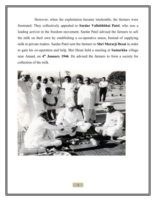 However, when the exploitation became intolerable, the farmers were
frustrated. They collectively appealed to Sardar Vallabhbhai Patel, who was a
leading activist in the freedom movement. Sardar Patel advised the farmers to sell
the milk on their own by establishing a co-operative union, Instead of supplying
milk to private traders. Sardar Patel sent the farmers to Shri Morarji Desai in order
to gain his co-operation and help. Shri Desai held a meeting at Samarkha village
near Anand, on 4th
January 1946. He advised the farmers to form a society for
collection of the milk.
1
 