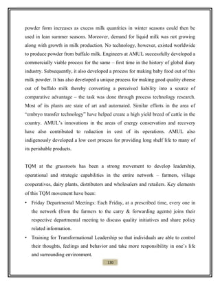 powder form increases as excess milk quantities in winter seasons could then be
used in lean summer seasons. Moreover, demand for liquid milk was not growing
along with growth in milk production. No technology, however, existed worldwide
to produce powder from buffalo milk. Engineers at AMUL successfully developed a
commercially viable process for the same – first time in the history of global diary
industry. Subsequently, it also developed a process for making baby food out of this
milk powder. It has also developed a unique process for making good quality cheese
out of buffalo milk thereby converting a perceived liability into a source of
comparative advantage – the task was done through process technology research.
Most of its plants are state of art and automated. Similar efforts in the area of
“embryo transfer technology” have helped create a high yield breed of cattle in the
country. AMUL’s innovations in the areas of energy conservation and recovery
have also contributed to reduction in cost of its operations. AMUL also
indigenously developed a low cost process for providing long shelf life to many of
its perishable products.
TQM at the grassroots has been a strong movement to develop leadership,
operational and strategic capabilities in the entire network – farmers, village
cooperatives, dairy plants, distributors and wholesalers and retailers. Key elements
of this TQM movement have been:
• Friday Departmental Meetings: Each Friday, at a prescribed time, every one in
the network (from the farmers to the carry & forwarding agents) joins their
respective departmental meeting to discuss quality initiatives and share policy
related information.
• Training for Transformational Leadership so that individuals are able to control
their thoughts, feelings and behavior and take more responsibility in one’s life
and surrounding environment.
130
 