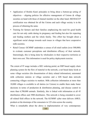 • Application of Hoshin Kanri principles to bring about a bottom-up setting of
objectives – aligning policies for effective management of Unions & village
societies on hand with those of channel member on the other hand. ISO/HACCP
certification was obtained for all the Unions and each village society is in the
process of obtaining the same.
• Training for farmers and their families emphasizing the need for good health
care for not only cattle during its pregnancy and feeding but also for expecting
and feeding mothers and the whole family. This effort has brought about a
significant social change towards such issues in villages that have cooperative
milk societies.
• Retail Census: GCMMF undertakes a census of all retail outlets (over 500,000)
to evaluate customer perceptions and distribution efficacy of their network.
Interestingly, this is being done by wholesalers in their respective territories at
their own cost. This information is used for policy deployment exercise.
The extent of IT usage includes a B2C ordering portal, an ERP based supply chain
planning system for the flow of material in the network, a net based dairy kiosk at
some village societies (for dissemination of dairy related information), automated
milk collection stations at village societies and a GIS based data network
connecting villages societies to markets. Milk collection information at more than
10,000 villages is available to all dairies (or Unions) to enable them make faster
decisions in terms of production & distribution planning, and disease control in
more than 6,700,000 animals. Similarly, this is linked with information at all 45
distribution offices and 3900 distributors. This network is being extended to cover
all related field offices in the network. The GCMMF cyber store delivers AMUL
products at the doorsteps of the consumers in 125 cities across the country.
What is remarkable about the above is implementation of very contemporary
130
 