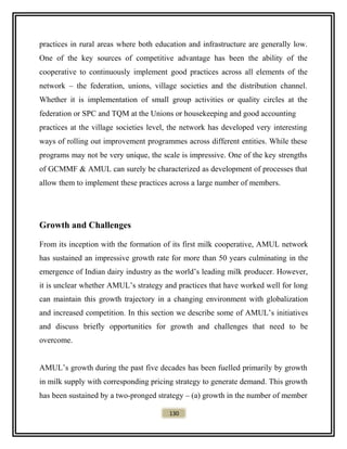 practices in rural areas where both education and infrastructure are generally low.
One of the key sources of competitive advantage has been the ability of the
cooperative to continuously implement good practices across all elements of the
network – the federation, unions, village societies and the distribution channel.
Whether it is implementation of small group activities or quality circles at the
federation or SPC and TQM at the Unions or housekeeping and good accounting
practices at the village societies level, the network has developed very interesting
ways of rolling out improvement programmes across different entities. While these
programs may not be very unique, the scale is impressive. One of the key strengths
of GCMMF & AMUL can surely be characterized as development of processes that
allow them to implement these practices across a large number of members.
Growth and Challenges
From its inception with the formation of its first milk cooperative, AMUL network
has sustained an impressive growth rate for more than 50 years culminating in the
emergence of Indian dairy industry as the world’s leading milk producer. However,
it is unclear whether AMUL’s strategy and practices that have worked well for long
can maintain this growth trajectory in a changing environment with globalization
and increased competition. In this section we describe some of AMUL’s initiatives
and discuss briefly opportunities for growth and challenges that need to be
overcome.
AMUL’s growth during the past five decades has been fuelled primarily by growth
in milk supply with corresponding pricing strategy to generate demand. This growth
has been sustained by a two-pronged strategy – (a) growth in the number of member
130
 