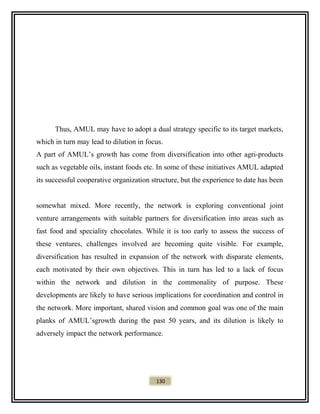 Thus, AMUL may have to adopt a dual strategy specific to its target markets,
which in turn may lead to dilution in focus.
A part of AMUL’s growth has come from diversification into other agri-products
such as vegetable oils, instant foods etc. In some of these initiatives AMUL adapted
its successful cooperative organization structure, but the experience to date has been
somewhat mixed. More recently, the network is exploring conventional joint
venture arrangements with suitable partners for diversification into areas such as
fast food and speciality chocolates. While it is too early to assess the success of
these ventures, challenges involved are becoming quite visible. For example,
diversification has resulted in expansion of the network with disparate elements,
each motivated by their own objectives. This in turn has led to a lack of focus
within the network and dilution in the commonality of purpose. These
developments are likely to have serious implications for coordination and control in
the network. More important, shared vision and common goal was one of the main
planks of AMUL’sgrowth during the past 50 years, and its dilution is likely to
adversely impact the network performance.
130
 