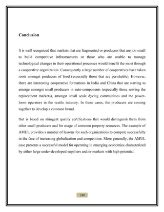 Conclusion
It is well recognized that markets that are fragmented or producers that are too small
to build competitive infrastructures or those who are unable to manage
technological changes in their operational processes would benefit the most through
a cooperative organization. Consequently a large number of cooperatives have taken
roots amongst producers of food (especially those that are perishable). However,
there are interesting cooperative formations in India and China that are starting to
emerge amongst small producers in auto-components (especially those serving the
replacement markets), amongst small scale dyeing communities and the power-
loom operators in the textile industry. In these cases, the producers are coming
together to develop a common brand.
that is based on stringent quality certifications that would distinguish them from
other small producers and for usage of common property resources. The example of
AMUL provides a number of lessons for such organizations to compete successfully
in the face of increasing globalization and competition. More generally, the AMUL
case presents a successful model for operating in emerging economies characterized
by either large under-developed suppliers and/or markets with high potential.
130
 